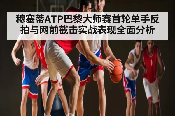 穆塞蒂ATP巴黎大师赛首轮单手反拍与网前截击实战表现全面分析
