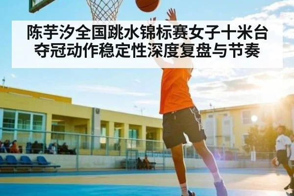 陈芋汐全国跳水锦标赛女子十米台夺冠动作稳定性深度复盘与节奏