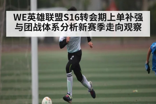 WE英雄联盟S16转会期上单补强与团战体系分析新赛季走向观察