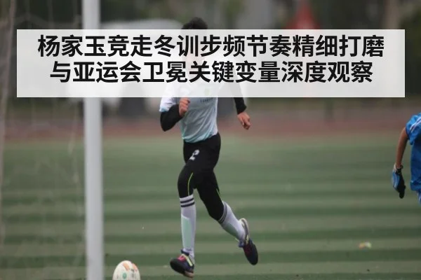 杨家玉竞走冬训步频节奏精细打磨与亚运会卫冕关键变量深度观察